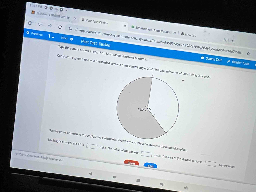 11:41 PM G ◎ - 0 ·
*Dashboard | Rapbidentity × Post Test: Circles Renaissance Home Connec X
New tab
Previous 1 Next Post Test: Circles
f2.app.edmentum.com/assessments-delivery/ua/la/launch/94596/45616293/aHR0cHM6Ly9mMi5hcHAuZWRt.
Type the correct answer in each box. Use numerals instead of words
Submit Test Reader Tools
Consider the given circle with the shaded sector XY and central angle 225°. The circumference of the circle is 30π units
Use the given information to complete the stateme any non-integer answers to the hundredths place.
The length of major arc XY is units. The radius of the circle is □ □ units. The area of the shaded sector is
2024 Edmentum. All rights reserved.
Reset Next
square units