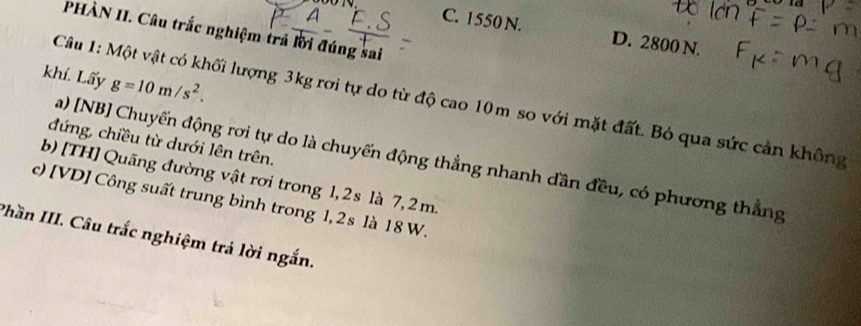 C. 1550 N. D. 2800 N.
PHÀN II. Câu trắc nghiệm trả lời đúng sai
khí. Lấy g=10m/s^2. 
Câu 1: Một vật có khối lượng 3kg rơi tự do từ độ cao 10m so với mặt đất. Bỏ qua sức cản không
đứng, chiều từ dưới lên trên.
a) [NB] Chuyến động rơi tự do là chuyến động thẳng nhanh dần đều, có phương thẳng
b) [TH] Quãng đường vật rơi trong 1, 2s là 7, 2 m.
c) [VD] Công suất trung bình trong 1, 2s là 18 W.
Phần III. Câu trắc nghiệm trả lời ngắn.