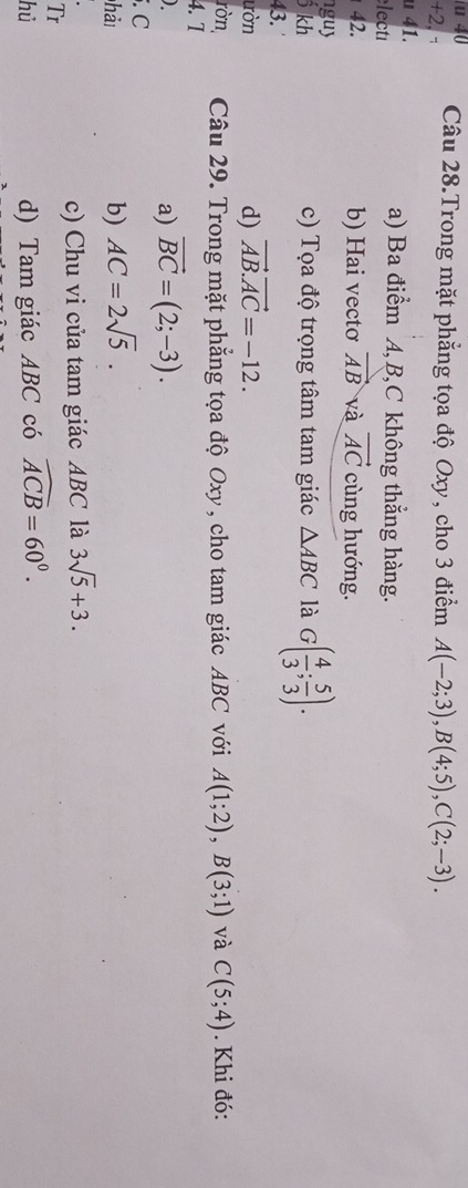 Câu 28.Trong mặt phẳng tọa độ Oxy, cho 3 điểm A(-2;3), B(4;5), C(2;-3). 
+2, -
u 41. a) Ba điểm A, B, C không thẳng hàng.
lecté
42. b) Hai vectơ vector AB và vector AC cùng hướng.
nguy △ ABC là G( 4/3 ; 5/3 ). 
ố kh c) Tọa độ trọng tâm tam giác
43.
ườn d) vector AB.vector AC=-12. 
ròn, Câu 29. Trong mặt phẳng tọa độ Oxy , cho tam giác ABC với A(1;2), B(3;1) và C(5;4). Khi đó:
4. T
)
a) vector BC=(2;-3). 
. C
hả
b) AC=2sqrt(5).
c) Chu vi của tam giác ABC là 3sqrt(5)+3. 
Tr
hủ d) Tam giác ABC có widehat ACB=60°.