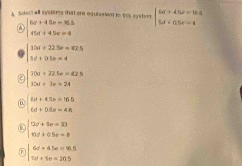 Select all systems that are equivelent to this system. beginarrayl 6d+4he=16.5 8d+0.5e=4endarray.
A beginarrayl 6d+4.6o-16.5 45d+4.5e=4endarray.
beginarrayl 30d+22.5e=82.5 5d+0.6e=4endarray.
a beginarrayl 30d+22.5e=82.9 30d+3e=24endarray.
D beginarrayl 6d+4.5e=16.5 6d+0.6e=4.8endarray.
o beginarrayl 12d+9e=33 10d+0.5e=8endarray.
a beginarrayl 6d+4.5e=16.5 11d+5e=20.5endarray.