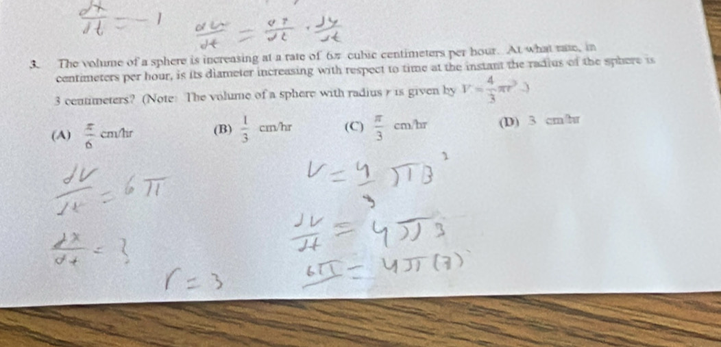 The volume of a sphere is increasing at a rate of 67 cubic centimeters per hour. At what rae, in
centimeters per hour, is its diameter increasing with respect to time at the instant the radius of the sphere is
3 ceutimeters? (Note: The volume of a sphere with radiusr is given by V= 4/3 π r^2to
(A)  π /6 cm/hr (B)  1/3 cm/hr (C)  π /3 cm/hr (D) 3 cm/r