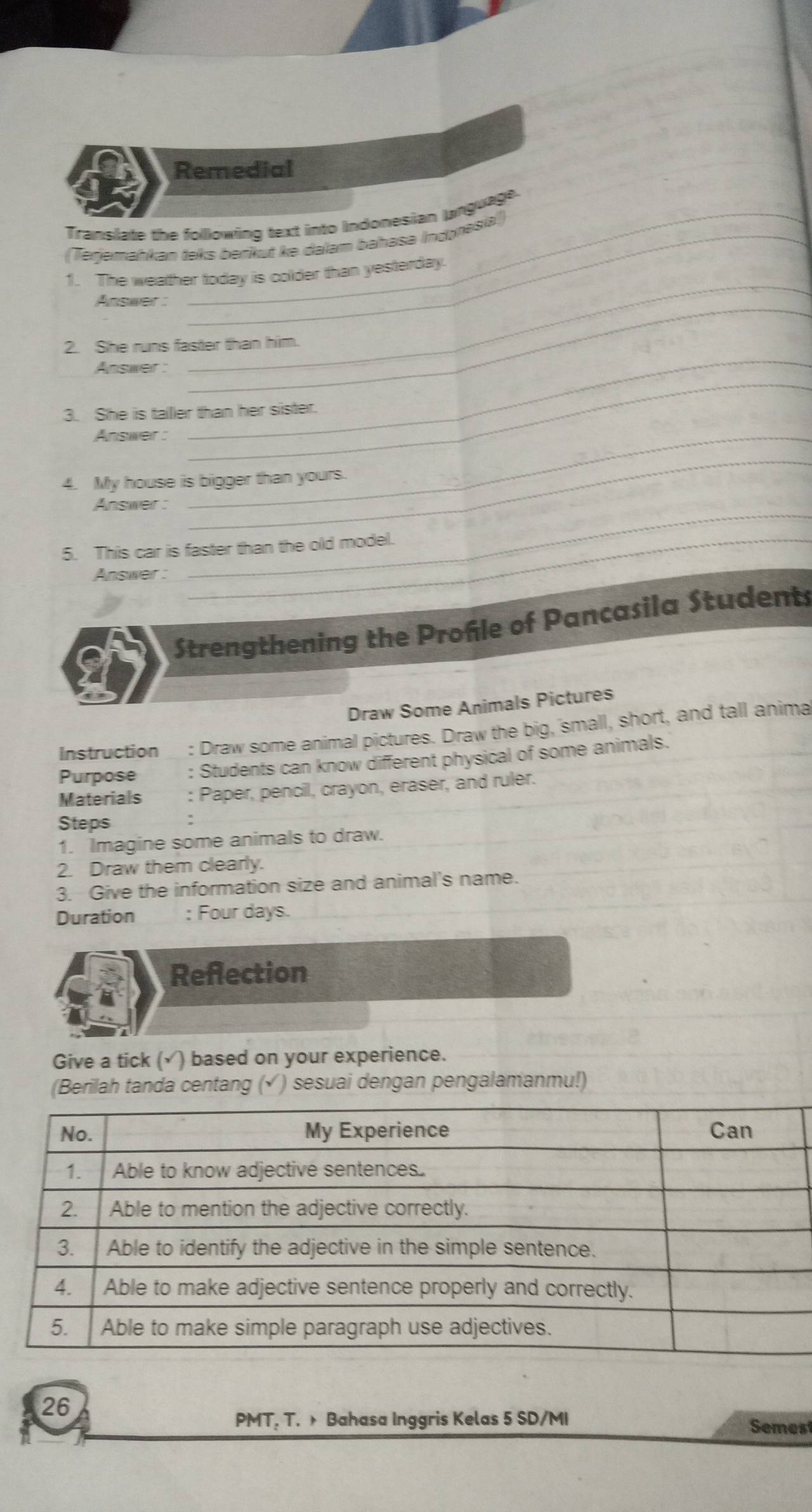 Remedial 
Translate the following text into Indonesian language. 
(Terjemahkan teks berikut ke dalam bahasa Indıresia) 
1. The weather today is colder than yesterday. 
_ 
Answer : 
2. She runs faster than him. 
_ 
Answer : 
_ 
_ 
3. She is talller than her sister. 
Answer :_ 
_ 
4. My house is bigger than yours. 
Answer : 
_ 
5. This car is faster than the old model. 
Answer : 
_ 
Strengthening the Profle of Pancasila Students 
Draw Some Animals Pictures 
Instruction : Draw some animal pictures. Draw the big, small, short, and tall anima 
Purpose : Students can know different physical of some animals. 
Materials : Paper, pencil, crayon, eraser, and ruler. 
Steps 
1. Imagine some animals to draw. 
2. Draw them clearly. 
3. Give the information size and animal's name. 
Duration : Four days. 
Reflection 
Give a tick (√ ) based on your experience. 
(Berilah tanda centang ( () sesuai dengan pengalamanmu!) 
26 
PMT. T. Bahasa Inggris Kelas 5 SD/MI Semest