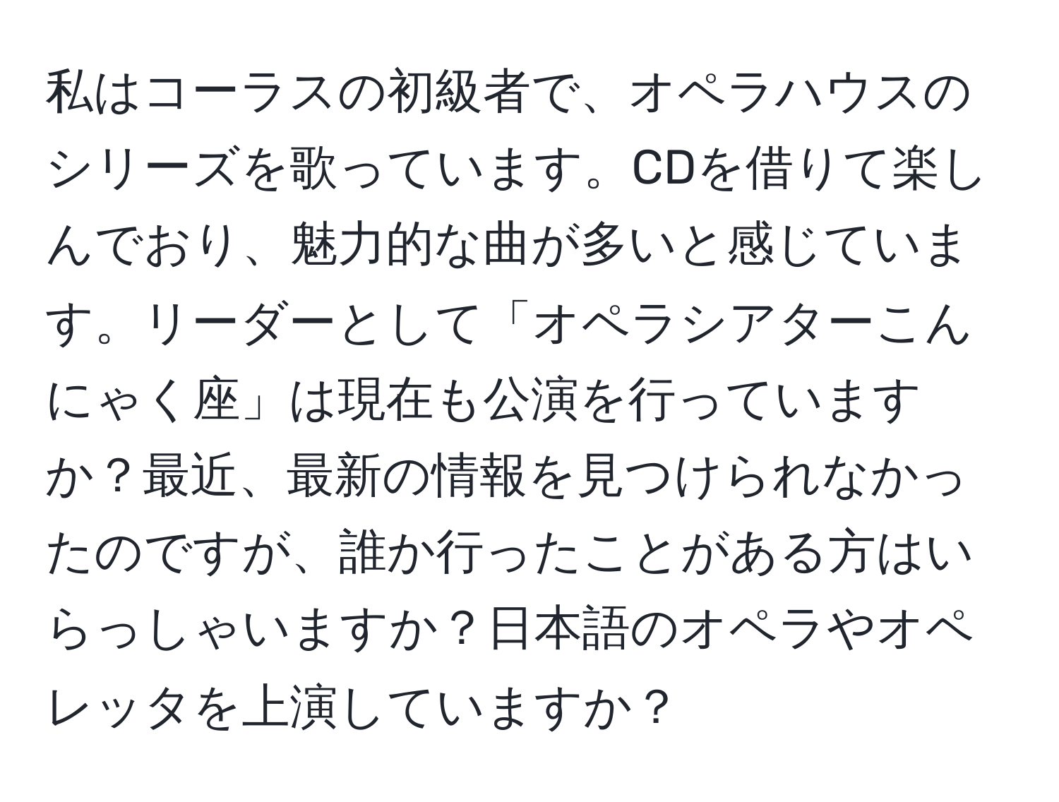 私はコーラスの初級者で、オペラハウスのシリーズを歌っています。CDを借りて楽しんでおり、魅力的な曲が多いと感じています。リーダーとして「オペラシアターこんにゃく座」は現在も公演を行っていますか？最近、最新の情報を見つけられなかったのですが、誰か行ったことがある方はいらっしゃいますか？日本語のオペラやオペレッタを上演していますか？