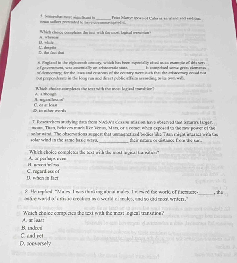 Somewhat more significant is _Peter Martyr spoke of Cuba as an island and said that
some sailors pretended to have circumnavigated it.
Which choice completes the text with the most logical transition?
A. whereas
B. while
C. despite
D. the fact that
6. England in the eighteenth century, which has been especially cited as an example of this sort
of government, was essentially an aristocratic state, _it comprised some great elements
of democracy; for the laws and customs of the country were such that the aristocracy could not
but preponderate in the long run and direct public affairs according to its own will.
Which choice completes the text with the most logical transition?
A. although
B. regardless of
C. or at least
D. in other words
7. Researchers studying data from NASA's Cassini mission have observed that Saturn's largest
moon, Titan, behaves much like Venus, Mars, or a comet when exposed to the raw power of the
solar wind. The observations suggest that unmagnetized bodies like Titan might interact with the
solar wind in the same basic ways, _their nature or distance from the sun.
Which choice completes the text with the most logical transition?
A. or perhaps even
B. nevertheless
C. regardless of
D. when in fact
8. He replied, "Males. I was thinking about males. I viewed the world of literature-_ , the
entire world of artistic creation-as a world of males, and so did most writers."
Which choice completes the text with the most logical transition?
A. at least
B. indeed
C. and yet
D. conversely