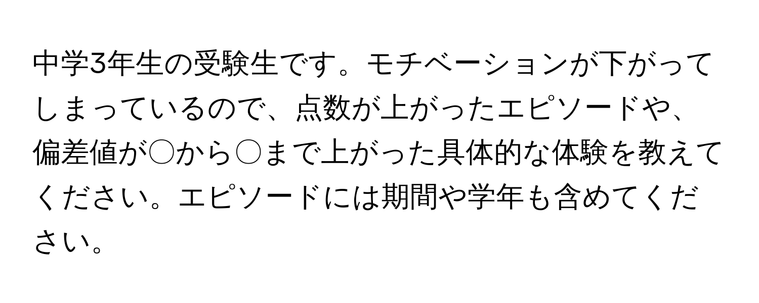 中学3年生の受験生です。モチベーションが下がってしまっているので、点数が上がったエピソードや、偏差値が〇から〇まで上がった具体的な体験を教えてください。エピソードには期間や学年も含めてください。