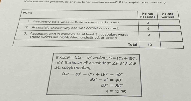 Kaila solved the problem, as shown. Is her solution correct? If it is, explain your reasoning. 
I m∠ F=(6x-9)^circ  and m∠ G=(2x+13)^circ , 
find the value of x such that ∠ F and ∠ G
are supplementary.
(6x-9)^circ +(2x+13)^circ =90°
8x°-4°=90°
8x°=86°
x=10.75