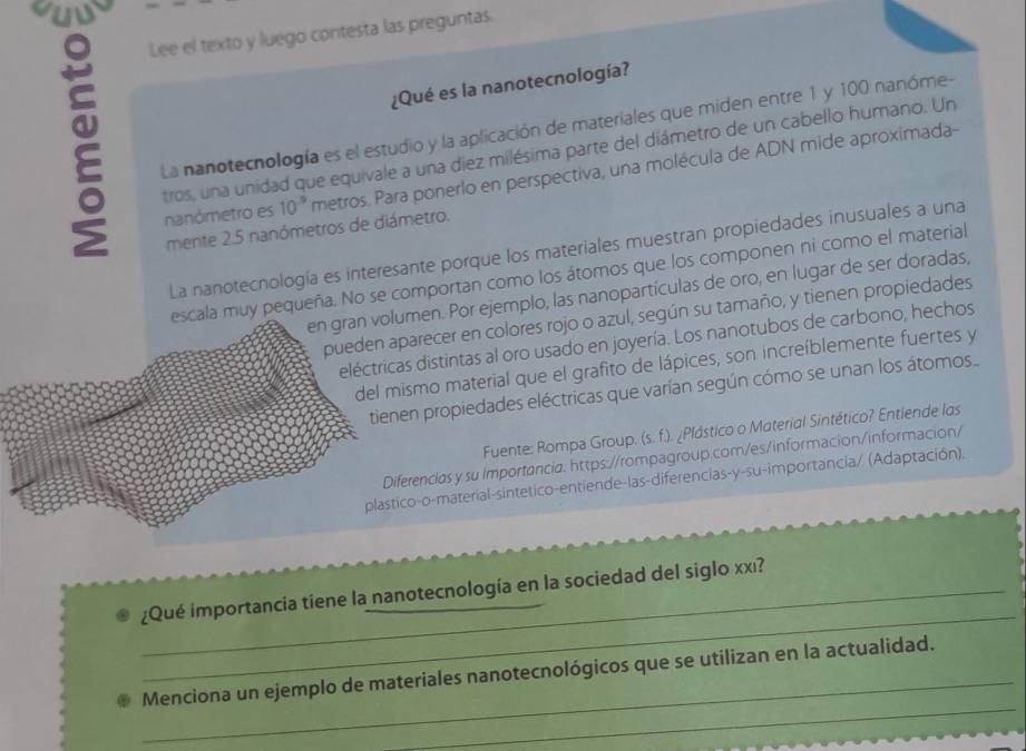 ous 
Lee el texto y luego contesta las preguntas. 
¿Qué es la nanotecnología? 
La nanotecnología es el estudio y la aplicación de materiales que miden entre 1 y 100 nanóme- 
tros, una unidad que equivale a una diez milésima parte del diámetro de un cabello humano. Un 
nanómetro es 10^(-9) metros. Para ponerlo en perspectiva, una molécula de ADN mide aproximada- 
mente 2.5 nanómetros de diámetro. 
La nanotecnología es interesante porque los materiales muestran propiedades inusuales a una 
escala muy pequeña. No se comportan como los átomos que los componen ni como el material 
en gran volumen. Por ejemplo, las nanopartículas de oro, en lugar de ser doradas, 
pueden aparecer en colores rojo o azul, según su tamaño, y tienen propiedades 
eléctricas distintas al oro usado en joyería. Los nanotubos de carbono, hechos 
del mismo material que el grafito de lápices, son increíblemente fuertes y 
tienen propiedades eléctricas que varían según cómo se unan los átomos 
Fuente: Rompa Group. (s. f.). ¿Plástico o Material Sintético? Entiende las 
Diferencias y su Importancia. https://rompagroup.com/es/informacion/informacion/ 
plastico-o-material-sintetico-entiende-las-diferencias-y-su-importancia/. (Adaptación). 
_ 
_¿Qué importancia tiene la nanotecnología en la sociedad del siglo xxı? 
_ 
_ 
Menciona un ejemplo de materiales nanotecnológicos que se utilizan en la actualidad.