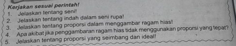 Kerjakan sesuai perintah! 
1. Jelaskan tentang seni! 
2. Jelaskan tentang indah dalam seni rupa! 
3. Jelaskan tentang proporsi dalam menggambar ragam hias! 
4. Apa akibat jika penggambaran ragam hias tidak menggunakan proporsi yang tepat? 
5. Jelaskan tentang proporsi yang seimbang dan ideal!