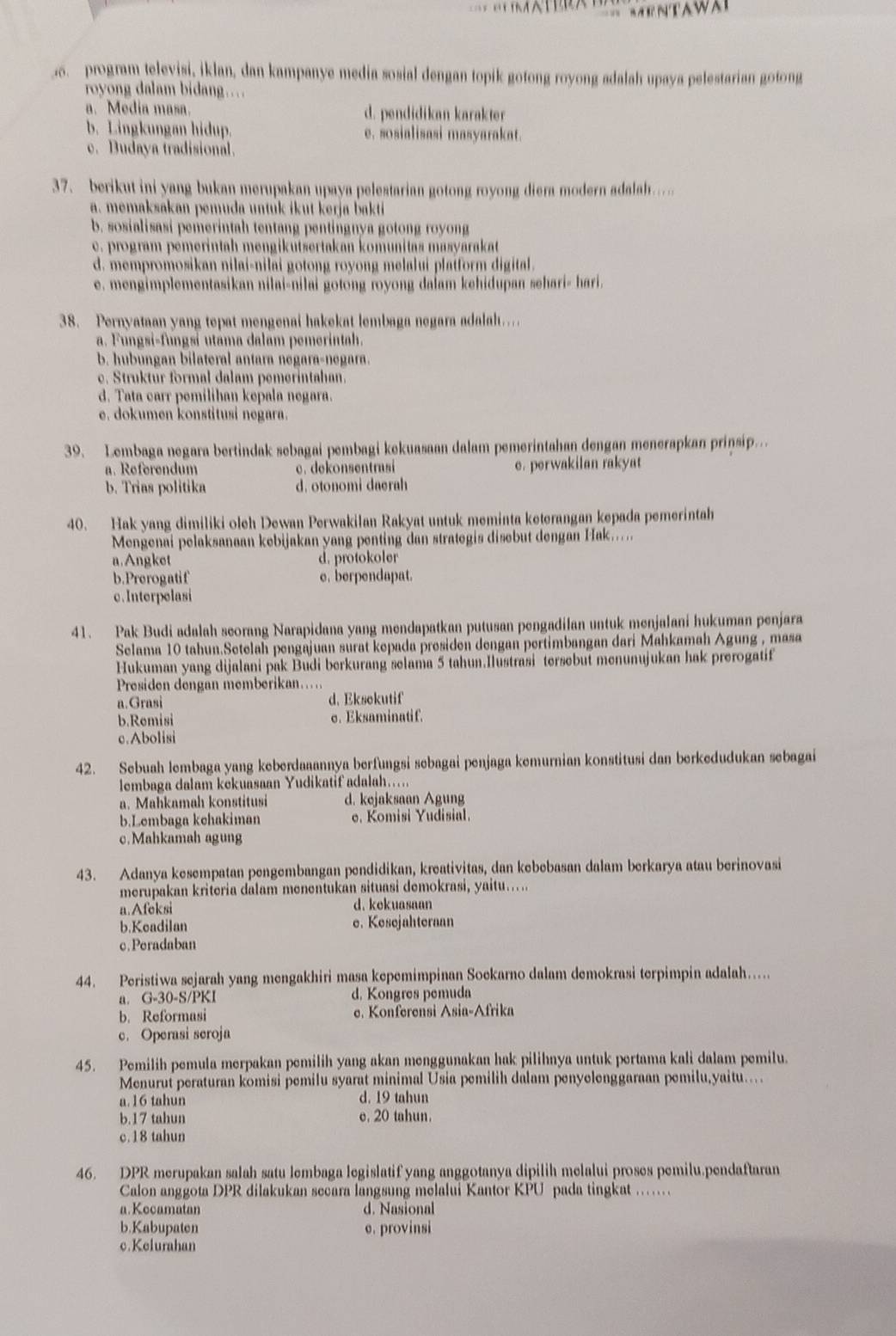 Aw
program televisi, İklan, dan kampanye media sosial dengan topik gotong royong adalah upaya pelestarian gotong
royong dalam bidang...
a. Media masa. d. pendidikan karakter
b. Lingkungan hidup. e. sosialisasi masyarakat.
c. Budaya tradisional.
37. berikut ini yang bukan merupakan upaya pelestarian gotong royong diera modern adalah.
a. memaksakan pemuda untuk ikut kerja bakti
b. sosialisasi pemerintah tentang pentingnya gotong royong
c. program pemerintah mengikutsertakan komunitas masyarakat
d. mempromosikan nilai-nilai gotong royong melalui plaiform digital.
e. mengimplementasikan nilai-nilai gotong royong da∫am kehidupan sehari- hari.
38. Pernyataan yang tepat mengenai hakekat lembaga negara adalah…
a. Fungsi-fungsi utama dalam pemerintah.
b. hubungan bilateral antara negara-negara.
c. Struktur formal dalam pemerintahan.
d. Tata carr pemiliban kepala negara.
e. dokumen konstitusi negara.
39. Lembaga negara bertindak sebagai pembagi kekuasaan dalam pemerintahan dengan menerapkan prinsip..
a. Referendum c. dekonsentrasi e. perwakilan rakyat
b. Trias politika d. otonomi daerah
40. Hak yang dimiliki oleh Dewan Perwakilan Rakyat untuk meminta keterangan kepada pemerintah
Mengenai pelaksanaan kebijakan yang penting dan strategis disebut dengan Hak.....
a.Angket d. protokoler
b.Prerogatif e. berpendapat.
c. Interpelasi
41. Pak Budi adalah seorang Narapidana yang mendapatkan putusan pengadilan untuk menjalani hukuman penjara
Selama 10 tahun.Setelah pengajuan surat kepada presiden dengan pertimbangan dari Mahkamah Agung , masa
Hukuman yang dijalani pak Budi berkurang selama 5 tahun.Ilustrasi tersebut menunujukan hak prerogatif
Presiden dengan memberikan…
a.Grasi d. Eksokutif
b.Remisi σ. Eksaminatif.
c.Abolisi
42. Sebuah lembaga yang keberdaaannya berfungsi sebagai penjaga kemurnian konstitusi dan berkedudukan sebagai
lembaga dalam kekuasaan Yudikatif adalah.....
a. Mahkamah konstitusi d. kejaksaan Agung
b.Lembaga kchakiman e. Komisi Yudisial.
c.Mahkamah agung
43. Adanya kesempatan pengembangan pendidikan, kreativitas, dan kebebasan dalam berkarya atau berinovasi
merupakan kriteria dalam menentukan situasi demokrasi, yaitu…....
a.Afeksi d. kekuasaan
b.Keadilan e. Kesejahteraan
c.Peradaban
44. Peristiwa sejarah yang mengakhiri masa kepemimpinan Soekarno dalam demokrasi terpimpin adalah...
a. G-30-S/PKI d. Kongres pemuda
b. Reformasi e. Konferensi Asia-Afrika
c. Operasi seroja
45. Pemilih pemula merpakan pemilih yang akan menggunakan hak pilihnya untuk pertama kali dalam pemilu.
Menurut peraturan komisi pemilu syarat minimal Usia pemilih dalam penyelenggaraan pemilu,yaitu....
a.16 tahun d. 19 tahun
b.17 tahun e. 20 tahun.
c.18 tahun
46. DPR merupakan salah satu lembaga legislatif yang anggotanya dipilih melalui proses pemilu.pendaftaran
Calon anggota DPR dilakukan secara langsung melalui Kantor KPU pada tingkat ……
a.Kocamatan d. Nasional
b.Kabupaten e. provinsi
c.Kelurahan