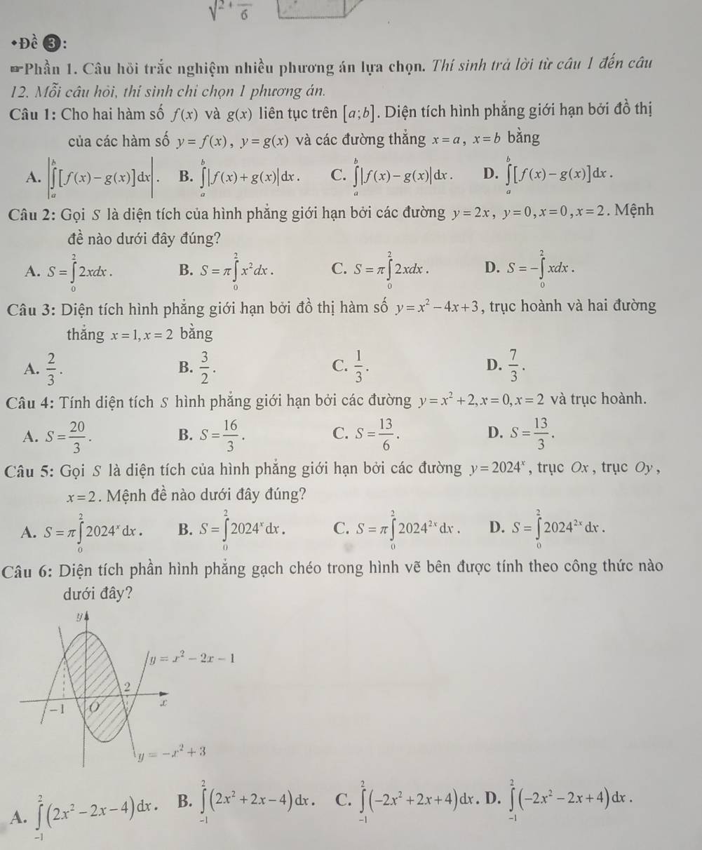 sqrt(2)+frac 6
Đề③:
* Phần 1. Câu hồi trắc nghiệm nhiều phương án lựa chọn. Thí sinh trả lời từ câu 1 đến câu
12. Mỗi câu hỏi, thí sinh chỉ chọn 1 phương án.
Câu 1: Cho hai hàm số f(x) và g(x) liên tục trên [a;b]. Diện tích hình phẳng giới hạn bởi đồ thị
của các hàm số y=f(x),y=g(x) và các đường thẳng x=a,x=b bàng
A. |∈tlimits _a^(b[f(x)-g(x)]dx|. B. ∈tlimits |f(x)+g(x)|dx. C. ∈tlimits _a^b|f(x)-g(x)|dx. D. ∈tlimits [f(x)-g(x)]dx.
Câu 2: Gọi S là diện tích của hình phẳng giới hạn bởi các đường y=2x,y=0,x=0,x=2. Mệnh
đề nào dưới đây đúng?
A. S=∈tlimits _0^22xdx. B. S=π ∈tlimits _0^2x^2)dx. C. S=π ∈tlimits _0^(22xdx. D. S=-∈tlimits _0^2xdx.
Câu 3: Diện tích hình phẳng giới hạn bởi đồ thị hàm số y=x^2)-4x+3 , trục hoành và hai đường
thǎng x=1,x=2 bàng
A.  2/3 .  3/2 .  1/3 . D.  7/3 .
B.
C.
Câu 4: Tính diện tích S hình phẳng giới hạn bởi các đường y=x^2+2,x=0,x=2 và trục hoành.
A. S= 20/3 . S= 16/3 . S= 13/6 . S= 13/3 .
B.
C.
D.
Câu 5: Gọi S là diện tích của hình phắng giới hạn bởi các đường y=2024^x , trục Ox , trục Oy ,
x=2. Mệnh đề nào dưới đây đúng?
A. S=π ∈tlimits _0^(22024^x)dx. B. S=∈tlimits _0^(22024^x)dx. C. S=π ∈tlimits _0^(22024^2x)dx. D. S=∈tlimits _0^(22024^2x)dx.
Câu 6: Diện tích phần hình phẳng gạch chéo trong hình vẽ bên được tính theo công thức nào
dưới đây?
A. ∈tlimits^2(2x^2-2x-4)dx. B. ∈tlimits^2(2x^2+2x-4)dx. C. ∈tlimits^2(-2x^2+2x+4)dx. D. ∈tlimits _0^(2(-2x^2)-2x+4)dx.
-1
-1