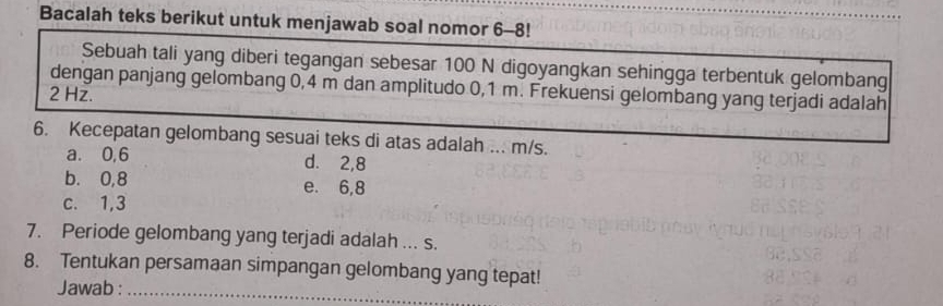 Bacalah teks berikut untuk menjawab soal nomor 6-8!
Sebuah tali yang diberi tegangan sebesar 100 N digoyangkan sehingga terbentuk gelombang
dengan panjang gelombang 0,4 m dan amplitudo 0,1 m. Frekuensi gelombang yang terjadi adalah
2 Hz.
6. Kecepatan gelombang sesuai teks di atas adalah ... m/s.
a. 0, 6 d. 2,8
b. 0, 8 e. 6, 8
c. 1, 3
7. Periode gelombang yang terjadi adalah ... s.
8. Tentukan persamaan simpangan gelombang yang tepat!
Jawab :_