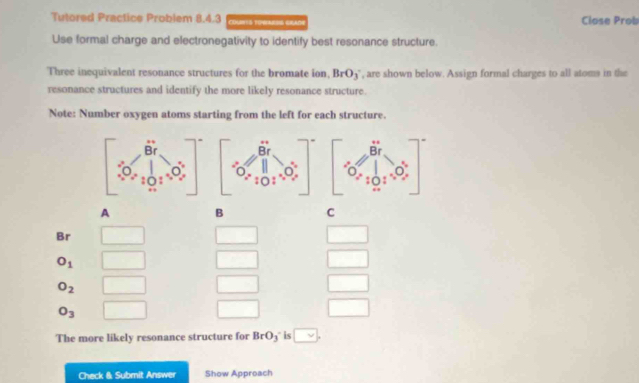 Tutored Practice Problem 8.4.3 COUTIS TOVARSS GLADI Close Prob
Use formal charge and electronegativity to identify best resonance structure.
Three inequivalent resonance structures for the bromate ion, BrO_3 ', are shown below. Assign formal charges to all atoms in the
resonance structures and identify the more likely resonance structure.
Note: Number oxygen atoms starting from the left for each structure.
A B C
Br
O_1
O_2
O_3
The more likely resonance structure for BrO_3 is vee ,
Check & Submit Answer Show Approach