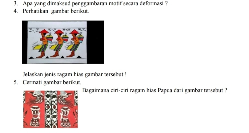 Apa yang dimaksud penggambaran motif secara deformasi ? 
4. Perhatikan gambar berikut. 
Jelaskan jenis ragam hias gambar tersebut ! 
5. Cermati gambar berikut. 
Bagaimana ciri-ciri ragam hias Papua dari gambar tersebut ?