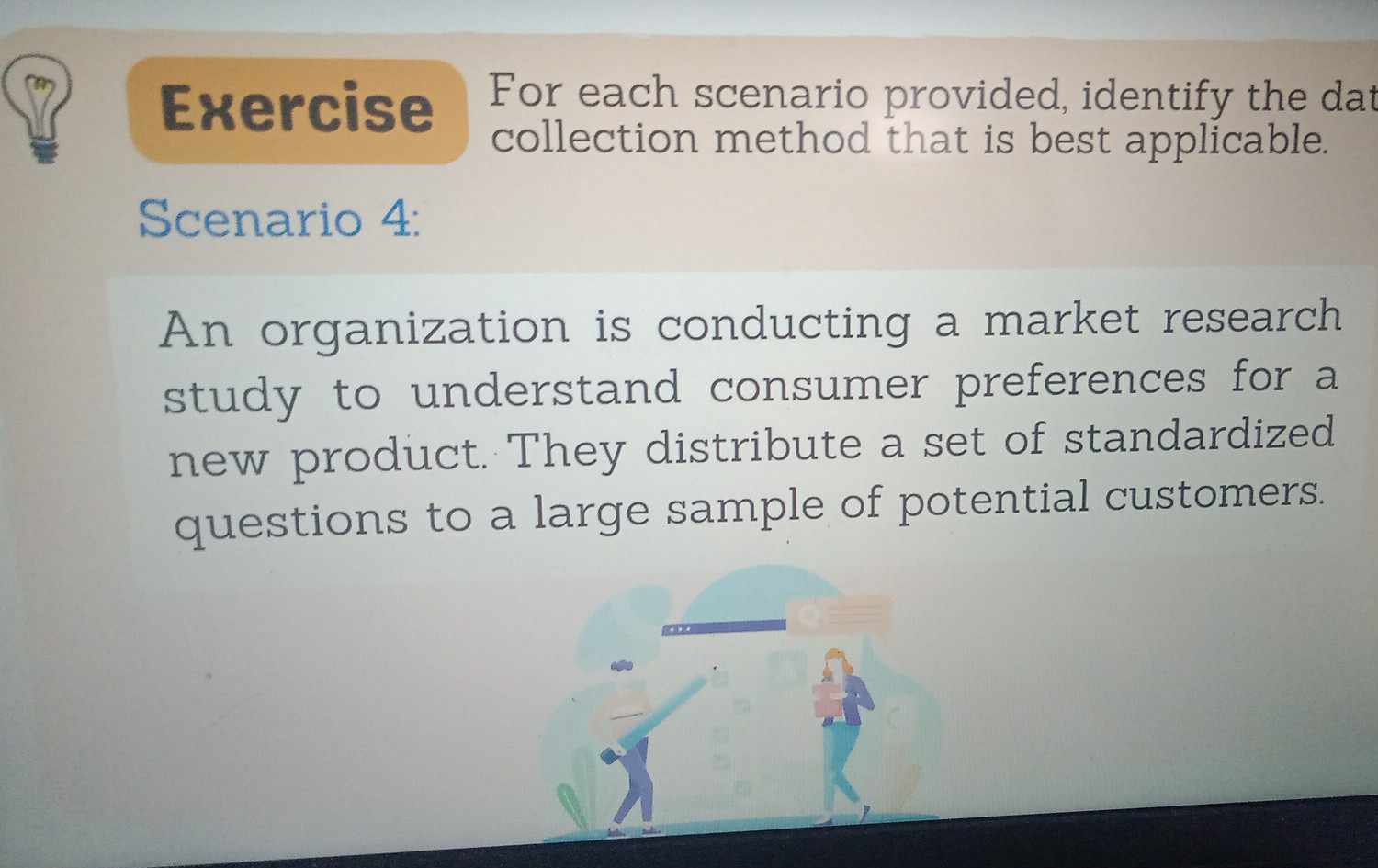 Exercise For each scenario provided, identify the dat 
collection method that is best applicable. 
Scenario 4: 
An organization is conducting a market research 
study to understand consumer preferences for a 
new product. They distribute a set of standardized 
questions to a large sample of potential customers.