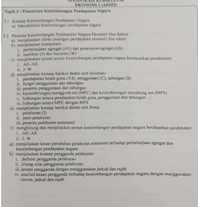 SPESIFIR AST KURIR ULUM
EKONOMI 2 (AE025)
Topik 3 : Penentuan Kescimbangan Pendapatan Negara
3.1 Konsep Keseimbangan Pendapatan Negara
a) Mendefinisi keseimbangan pendapatan negara
3.2 Penentu Keseimbangan Pendapatan Negara Ekonomi Dua Sektor
a) menjelaskan aliran pusingan pendapatan ekonomi dua sektor
b) menjelaskan komponen:
i. perbelanjaan agregat (AE) dan penawaran agregat (AS)
ii. suntikan (J) dan bocoran (W)
c) menjelaskan syarat umum keseimbangan pendapatan negara berdasarkan pendekatan:
i. AE-AS
ii. J-W
d) menjelaskan konsep berikut dalam unit isirumah:
i. pendapatan boleh guna (Yd), penggunaan (C), tabungan (S)
ii. fungsi penggunaan dan tabungan
iii. penentu penggunaan dan tabungan
iv. kecenderungan mengguna sut (MPC) dan kecenderungan menabung sut (MPS)
v. hubungan antara pendapatan boleh guna, penggunaan dan tabungan
vi. hubungan antara MPC dengan MPS
e) menjelaskan konsep berikut dalam unit firma:
i. pelaburan (I)
ii. jenis pelaburan
iii. penentu pelaburan autonomi
f) menghitung dan menjelaskan proses keseimbangan pendapatan negara berdasarkan pendekatan:
i. AE-AS
ii. J-W
g) menjelaskan kesan perubahan pelaburan autonomi terhadap perbelanjaan agregat dan
keseimbangan pendapatan negara
h) menjelaskan konsep pengganda pelaburan:
i. definisi pengganda pelaburan
ii. hitung nilai pengganda pelaburan
iii. proses pengganda dengan menggunakan jadual dan rajah
iv. analisis kesan pengganda terhadap keseimbangan pendapatan negara dengan menggunakan
rumus, jadual dan rajah