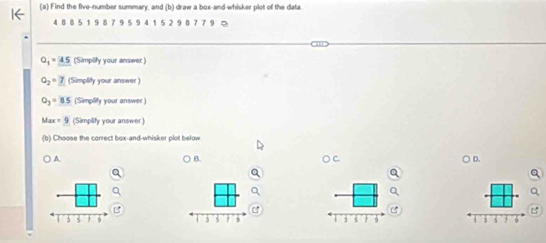 Find the five-number summary, and (b) draw a box-and-whisker plot of the data.
4 8 B 5 1 9 8 7 9 5 9 4 1 5 2 9 8 7 7 9
Q_1=_ 4.5 (Simplify your answer)
Q_2=7 (Simplify your answer )
Q_3=8.5 (Simplify your answer)
Max =9 (Simplify your answer)
(b) Choose the correct box-and-whisker plot below
A.
B.
) C D.


j 5 9 1 j s 7 9 s 9
1