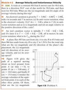 Module 4-2 Average Velocity and Instantaneous Velocity
*5 s$M A train at a constant 60.0 km/h moves east for 40.0 min.
then in a direction 50.0° east of due north for 20.0 min, and then
west for 50.0 min. What are the (a) magnitude and (b) angle of its
average velocity during this trip
*6 An electron’s position is given by vector r=3.00rwidehat i-4.00rwidehat j+2.00widehat k.
with  in seconds and vector r in meters. (a) In unit-vector notation, what
is the electron's velocity vector v(t) ? At t=2.00s what is vector v( ∈fty
) in unit
vector notation and as (c) a magnitude and (d) an angle relative to
the positive direction of the x axis?
and 10 s later it is *7 An ion's position vector is initially vector r=5.0hat i-6.0hat j+2.0hat k. , all in meters. In unit-
vector r=-2.0vector i+8.0vector j-2.0vector k
vector notation, what is its vector v_axg during the 10 s?
**8 A plane flies 483 km east from city A to city B in 45.0 min and
then 966 km south from city B to city C in 1.50 h. For the total trip,
what are the (a) magnitude and (b) direction of the plane's dis-
placement, the (c) magnitude
and (d) direction of its aver- y (m)
age velocity, and (e) its aver 50
D
age speed?
*=9 Figure 4-30 gives the 25
path of a squirrel moving
about on level ground, from
point A (at time t=0) , 10 0 x(m)
(at points B (at t=5.00min). C 25 50
t=10.0min) and finally L A C
(at t=15.0min). Consider the
average velocities of the squir- -25
rel from point A to each of the
other three points. Of them, -50 B
what are the (a) magnitude Figure 4-30 Problem 9.