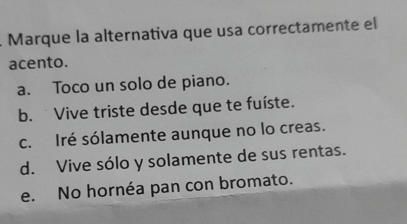 Marque la alternativa que usa correctamente el
acento.
a. Toco un solo de piano.
b. Vive triste desde que te fuíste.
c. Iré sólamente aunque no lo creas.
d. Vive sólo y solamente de sus rentas.
e. No hornéa pan con bromato.