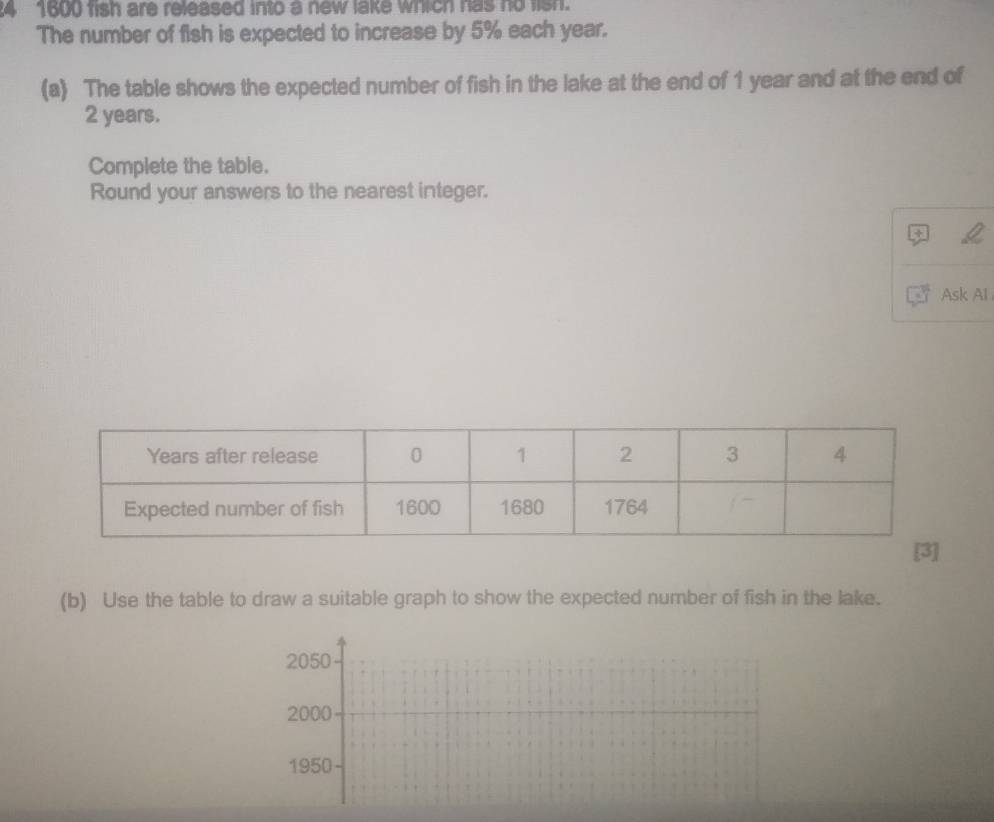 4 1600 fish are released into a new lake which has no lish. 
The number of fish is expected to increase by 5% each year. 
(a) The table shows the expected number of fish in the lake at the end of 1 year and at the end of
2 years. 
Complete the table. 
Round your answers to the nearest integer. 
Ask Al 
(b) Use the table to draw a suitable graph to show the expected number of fish in the lake.
2050
2000
1950