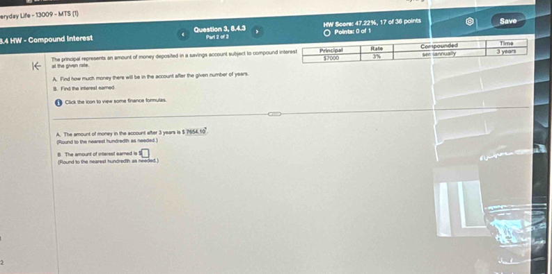 eryday Life - 13009 - MTS (1)
3.4 HW - Compound Interest Question 3, 8.4.3 Part 2 of 2 HW Score: 47.22%, 17 of 36 points Save
Points: 0 of 1
The principal represents an amount of money deposited in a savings account subject to compound i
at the given rate. 
A. Find how much money there will be in the account after the given number of years.
B. Find the interest eared
Click the icon to view some finance formulas.
A. The amount of money in the account after 3 years is $ $7654.10^7. 
(Round to the nearest hundredth as needed.)
B. The amount of interest earned is°□
(Round to the nearest hundredth as needed.)
2