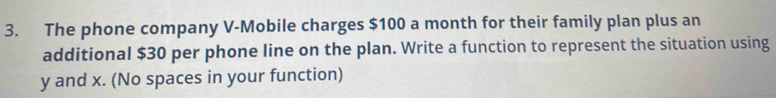 The phone company V -Mobile charges $100 a month for their family plan plus an 
additional $30 per phone line on the plan. Write a function to represent the situation using
y and x. (No spaces in your function)