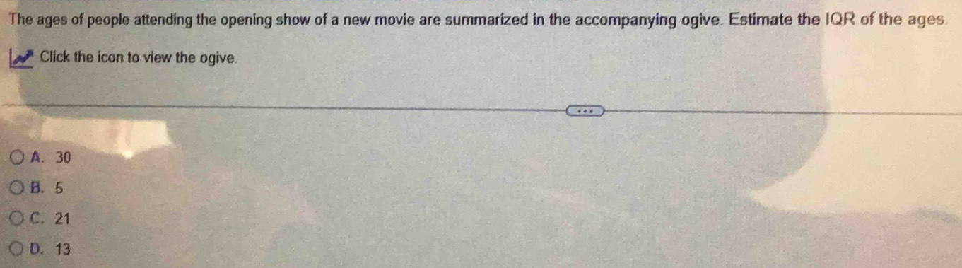 The ages of people attending the opening show of a new movie are summarized in the accompanying ogive. Estimate the IQR of the ages
Click the icon to view the ogive
A. 30
B. 5
C. 21
D. 13