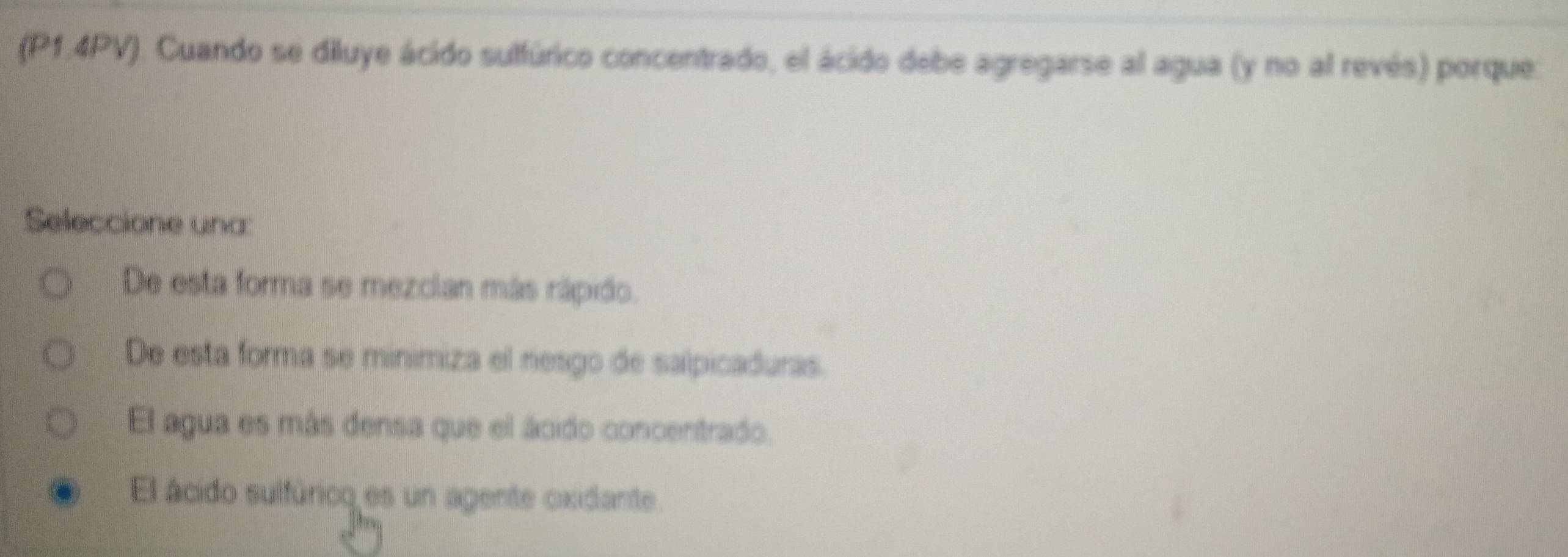 (P1.4PV). Cuando se diluye ácido sulfúrico concentrado, el ácido debe agregarse al agua (y no al revés) porque.
Seleccione una:
De esta forma se mezcian más rápido.
De esta forma se minimiza el resgo de salpicaduras.
El agua es más densa que el ácido concentrado.
El ácido sulfúrico es un agente oxidante.