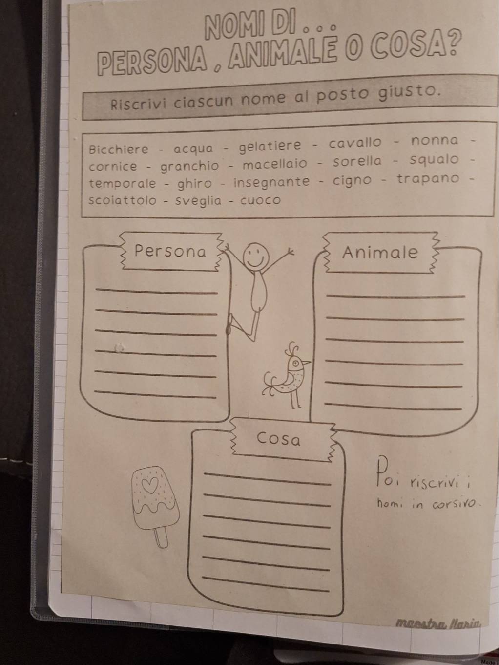 NOMI DI. 
PERSONA , ANIMALE O COSA? 
Riscrivi ciascun nome al posto giusto. 
Bicchiere - acqua - gelatiere - cavallo - nonna 
cornice - granchio - macellaio - sorella - squalo - 
temporale - ghiro - insegnante - cigno - trapano - 
scoiattolo - sveglia - cuoco 
Persona Animale 
_ 
_ 
_ 
_ 
_ 
_ 
_ 
_ 
_ 
_ 
_ 
_ 
Cosa 
_ 

_ 
_ 
om in corsivo 
_ 
_ 
_ 
maestra María.