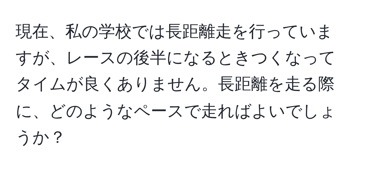 現在、私の学校では長距離走を行っていますが、レースの後半になるときつくなってタイムが良くありません。長距離を走る際に、どのようなペースで走ればよいでしょうか？