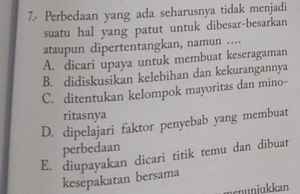 Perbedaan yang ada seharusnya tidak menjadi
suatu hal yang patut untuk dibesar-besarkan
ataupun dipertentangkan, namun ....
A. dicari upaya untuk membuat keseragaman
B. didiskusikan kelebihan dan kekurangannya
C. ditentukan kelompok mayoritas dan mino-
ritasnya
D. dipelajari faktor penyebab yang membuat
perbedaan
E. diupayakan dicari titik temu dan dibuat
kesepakatan bersama
menuniukkan