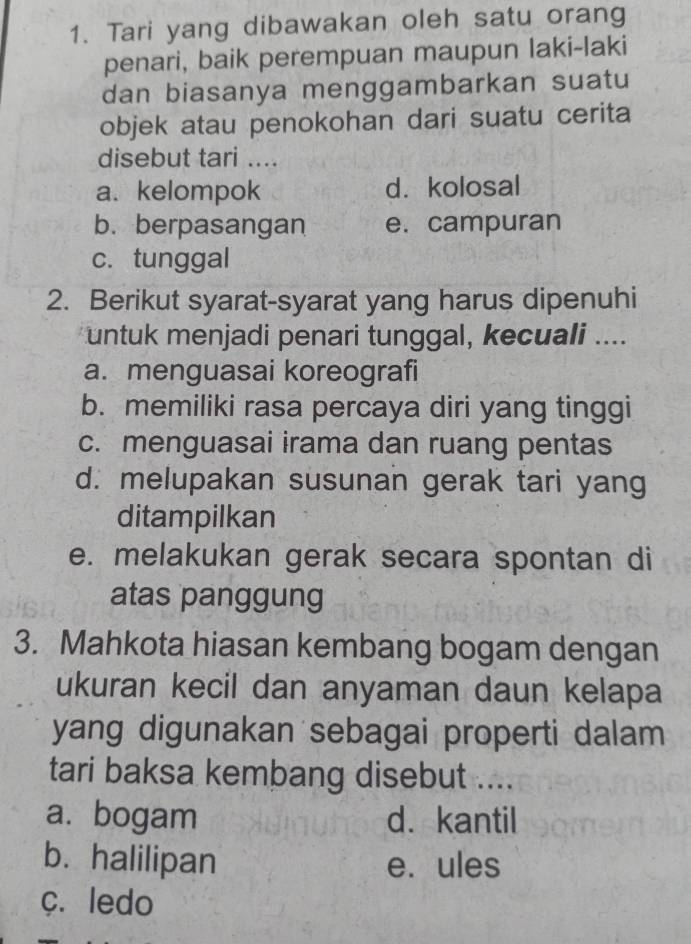 Tari yang dibawakan oleh satu orang
penari, baik perempuan maupun laki-laki
dan biasanya menggambarkan suatu
objek atau penokohan dari suatu cerita
disebut tari ....
a. kelompok d. kolosal
b. berpasangan e. campuran
c. tunggal
2. Berikut syarat-syarat yang harus dipenuhi
untuk menjadi penari tunggal, kecuali ....
a. menguasai koreografi
b. memiliki rasa percaya diri yang tinggi
c. menguasai irama dan ruang pentas
d. melupakan susunan gerak tari yang
ditampilkan
e. melakukan gerak secara spontan di
atas panggung
3. Mahkota hiasan kembang bogam dengan
ukuran kecil dan anyaman daun kelapa
yang digunakan sebagai properti dalam 
tari baksa kembang disebut ....
a. bogam d. kantil
b. halilipan e. ules
c. ledo