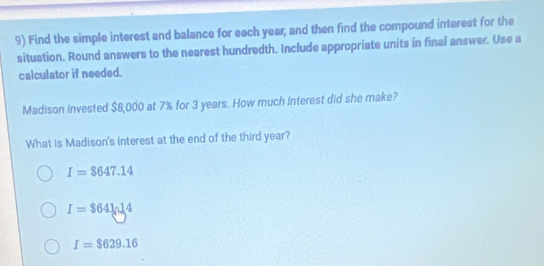 Find the simple interest and balance for each year, and then find the compound interest for the
situation. Round answers to the nearest hundredth. Include appropriate units in final answer. Use a
calculator if needed.
Madison invested $8,000 at 7% for 3 years. How much interest did she make?
What is Madison's interest at the end of the third year?
I=$647.14
I=$64ln 14
I=$629.16