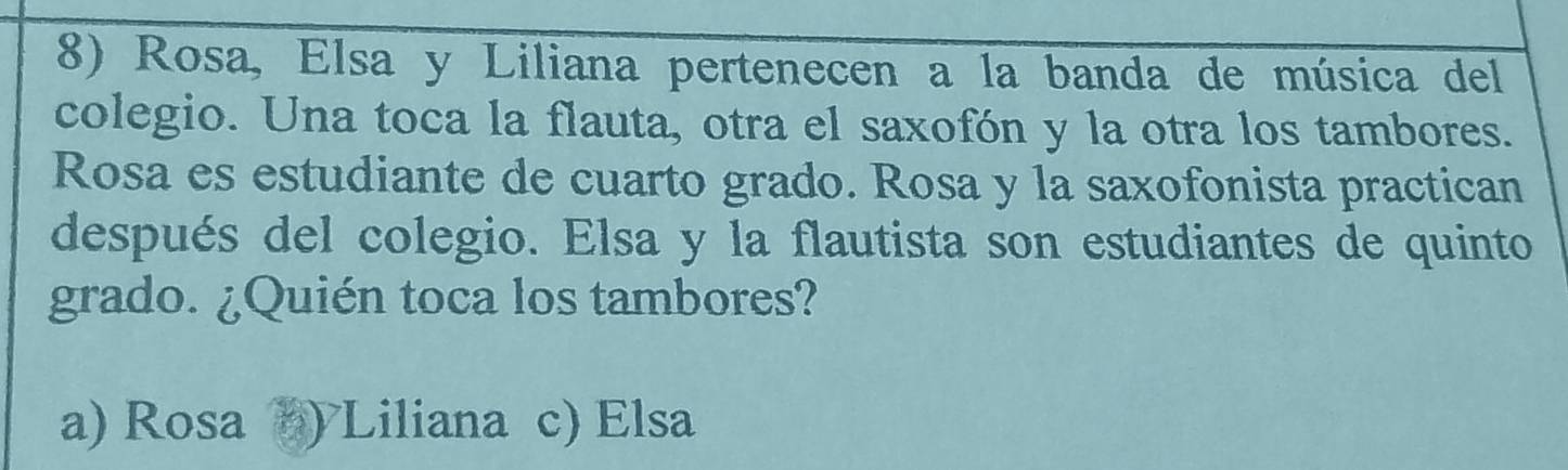 Rosa, Elsa y Liliana pertenecen a la banda de música del
colegio. Una toca la flauta, otra el saxofón y la otra los tambores.
Rosa es estudiante de cuarto grado. Rosa y la saxofonista practican
después del colegio. Elsa y la flautista son estudiantes de quinto
grado. ¿Quién toca los tambores?
a) Rosa ) Liliana c) Elsa