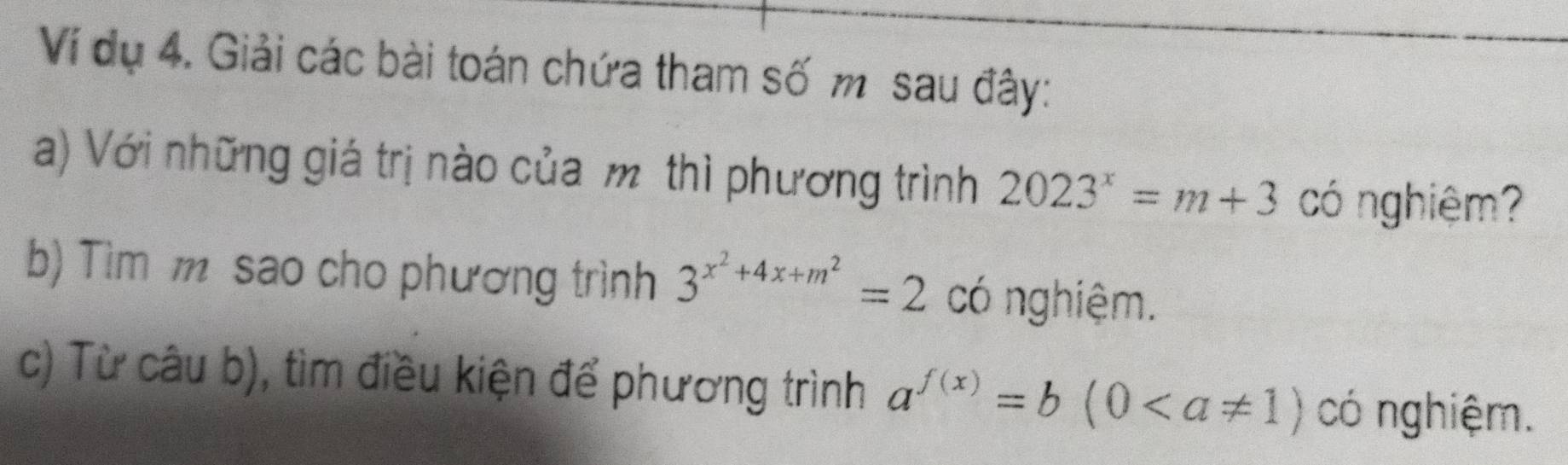 Ví dụ 4. Giải các bài toán chứa tham số m sau đây: 
a) Với những giá trị nào của m thì phương trình 2023^x=m+3 có nghiệm? 
b) Tìm m sao cho phương trình 3^(x^2)+4x+m^2=2 có nghiệm. 
c) Từ câu b), tìm điều kiện để phương trình a^(f(x))=b(0 có nghiệm.