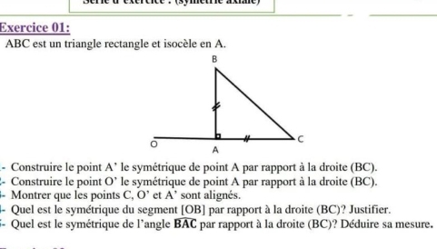 ABC est un triangle rectangle et isocèle en A. 
- Construire le point A^(^^,) le symétrique de point A par rapport à la droite (BC). 
Construire le point O' le symétrique de point A par rapport à la droite (BC). 
Montrer que les points C, O' et A' sont alignés 
4- Quel est le symétrique du segment [ OB ] par rapport à la droite (BC)? Justifier. 
5- Quel est le symétrique de l'angle widehat BAC par rapport à la droite (BC)? Déduire sa mesure.