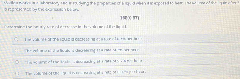 Matilda works in a laboratory and is studying the properties of a liquid when it is exposed to heat. The volume of the liquid after t
Is represented by the expression below.
165(0.97)^t
Determine the hourly rate of decrease in the volume of the liquid.
The volume of the liquid is decreasing at a rate of 0.3% per hour.
The volume of the liquid is decreasing at a rate of 3% per hour.
The volume of the liquid is decreasing at a rate of 9.7% per hour.
The volume of the liquid is decreasing at a rate of 0.97% per hour.