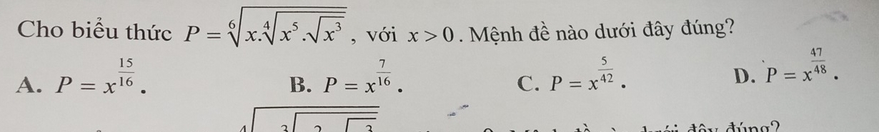 Cho biểu thức P=sqrt[6](x.sqrt [4]x^5.sqrt x^3) , với x>0. Mệnh đề nào dưới đây đúng?
A. P=x^(frac 15)16. P=x^(frac 7)16. P=x^(frac 5)42. 
B.
C.
D. P=x^(frac 47)48.
beginarrayr 3encloselongdiv 25endarray
dúna2