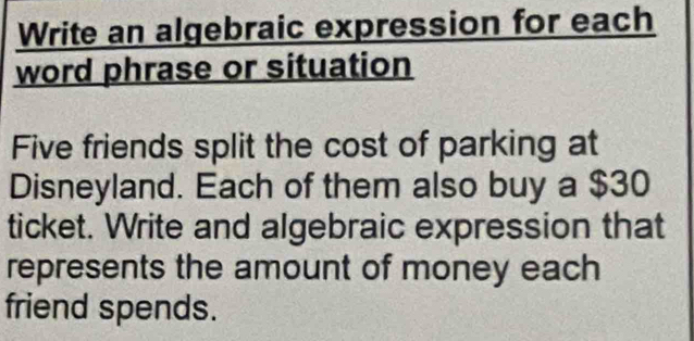 Write an algebraic expression for each 
word phrase or situation 
Five friends split the cost of parking at 
Disneyland. Each of them also buy a $30
ticket. Write and algebraic expression that 
represents the amount of money each 
friend spends.