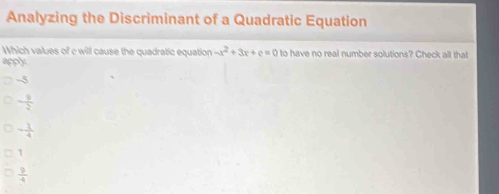 Analyzing the Discriminant of a Quadratic Equation
Which values of c will cause the quadratic equation -x^2+3x+c=0 to have no real number solutions? Check all that
apply.
-5
 9/2 
- 2/4 
1
 9/4 