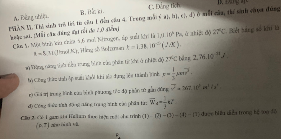 C. Đẳng tích. D. Đảng ap.
A. Đằng nhiệt. B. Bất kì.
PHÀN II. Thí sinh trã lời từ câu 1 đến câu 4. Trong mỗi ý a), b), c), d) ở mỗi câu, thí sinh chọn đúng
hoặc sai. (Mỗi câu đúng đạt tối đa 1,0 điểm)
Câu 1. Một bình kín chứa 5, 6 mol Nitrogen, áp suất khí là 1,0.10^6Pa , ở nhiệt độ 27°C. Biết hẳng số khí là
R=8,31 (J/mol. K); Hằng số Boltzman k=1,38.10^(-23)(J/K). 
a) Động năng tịnh tiến trung bình của phân tử khí ở nhiệt độ 27°C bàng 2,76.10^(-21)J. 
b) Công thức tính áp suất khối khí tác dụng lên thành bình p= 1/3 mu moverline v^2. 
c) Giá trị trung bình của bình phương tốc độ phân tử gần đúng overline v^2approx 267.10^3m^2/s^4. 
d) Công thức tính động năng trung bình của phân tử: overline W_d= 1/3 kT. 
Câu 2. Có 1 gam khí Helium thực hiện một chu trình (1)-(2)-(3)-(4)-(1) được biểu diễn trong hệ toạ độ
(p,T) như hình vẽ.
P