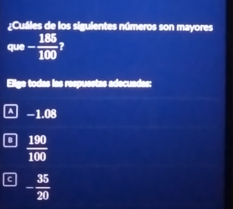 ¿Cuáles de los siguientes números son mayores
que - 185/100  2
Elige todas las respuestas adecuadas:
A −1.08
B  190/100 
C - 35/20 