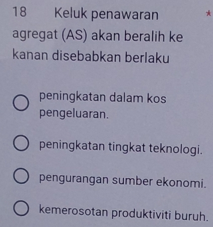 Keluk penawaran *
agregat (AS) akan beralih ke
kanan disebabkan berlaku
peningkatan dalam kos
pengeluaran.
peningkatan tingkat teknologi.
pengurangan sumber ekonomi.
kemerosotan produktiviti buruh.