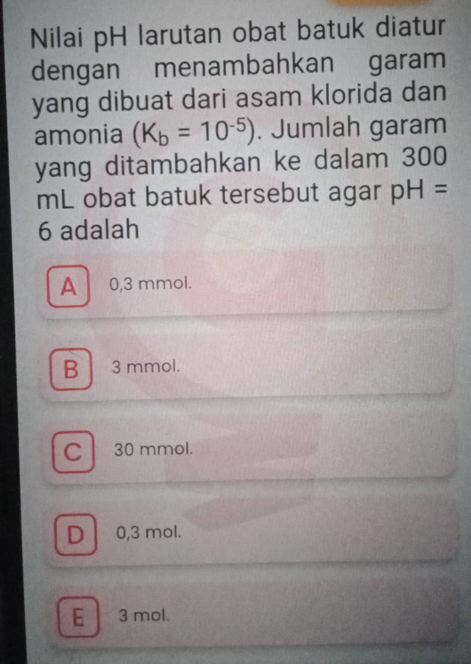 Nilai pH larutan obat batuk diatur
dengan menambahkan garam
yang dibuat dari asam klorida dan
amonia (K_b=10^(-5)). Jumlah garam
yang ditambahkan ke dalam 300
mL obat batuk tersebut agar pH=
6 adalah
A 0,3 mmol.
B 3 mmol.
C 30 mmol.
D 0,3 mol.
E 3 mol.