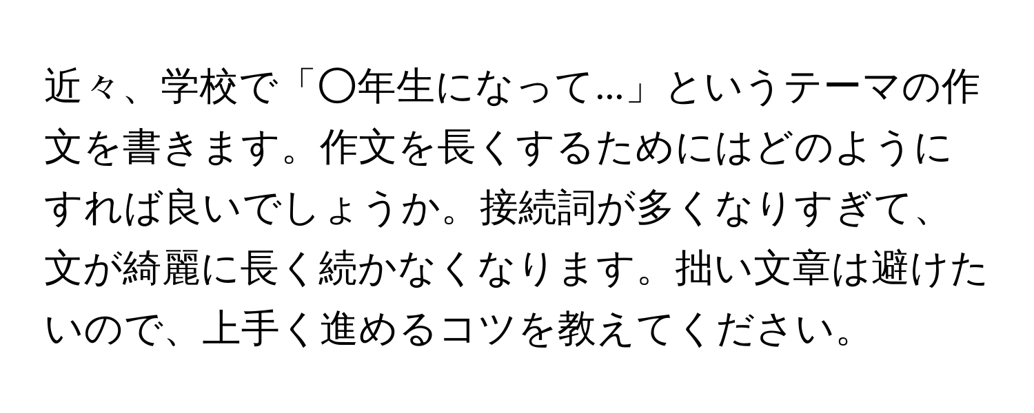 近々、学校で「○年生になって...」というテーマの作文を書きます。作文を長くするためにはどのようにすれば良いでしょうか。接続詞が多くなりすぎて、文が綺麗に長く続かなくなります。拙い文章は避けたいので、上手く進めるコツを教えてください。