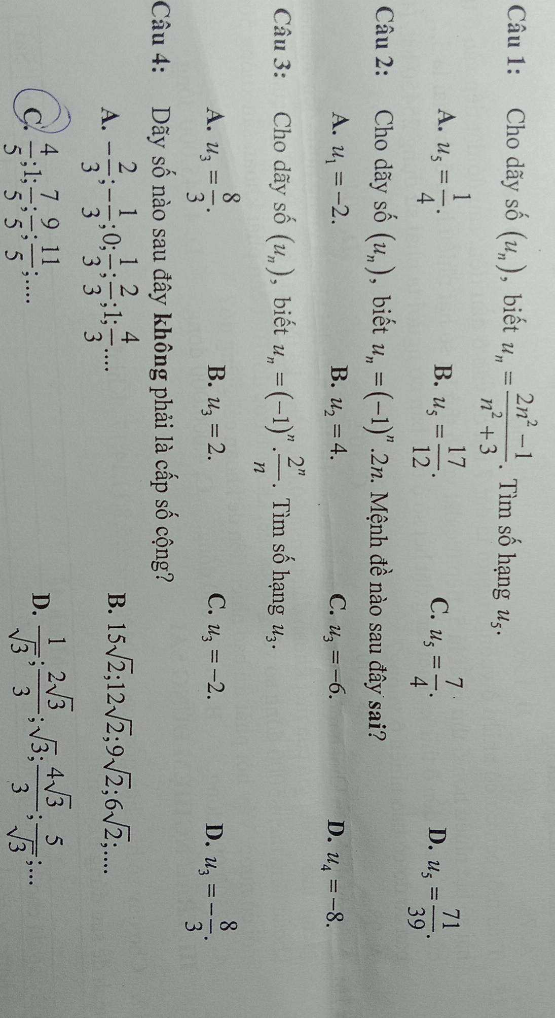 Cho dãy số (u_n) ,biết u_n= (2n^2-1)/n^2+3 . Tìm số hạng u,.
A. u_5= 1/4 .
B. u_5= 17/12 .
C. u_5= 7/4 .
D. u_5= 71/39 .
Câu 2: Cho dãy : shat O (u_n) , biết u_n=(-1)^n.2n 2. Mệnh đề nào sau đây sai?
A. u_1=-2. B. u_2=4. C. u_3=-6. D. u_4=-8.
Câu 3: Cho dãy số (u_n) , biết u_n=(-1)^n·  2^n/n . Tìm số hạng u_3.
A. u_3= 8/3 . u_3=- 8/3 .
B. u_3=2. C. u_3=-2. D.
Câu 4: Dãy số nào sau đây không phải là cấp số cộng?
A. - 2/3 ;- 1/3 ;0; 1/3 ; 2/3 ;1; 4/3 ...
B. 15sqrt(2);12sqrt(2);9sqrt(2);6sqrt(2);....
C  4/5 ;1; 7/5 ; 9/5 ; 11/5 ;...
D.  1/sqrt(3) ; 2sqrt(3)/3 ;sqrt(3); 4sqrt(3)/3 ; 5/sqrt(3) ;...