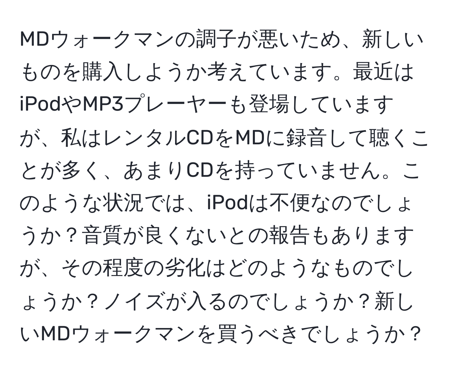 MDウォークマンの調子が悪いため、新しいものを購入しようか考えています。最近はiPodやMP3プレーヤーも登場していますが、私はレンタルCDをMDに録音して聴くことが多く、あまりCDを持っていません。このような状況では、iPodは不便なのでしょうか？音質が良くないとの報告もありますが、その程度の劣化はどのようなものでしょうか？ノイズが入るのでしょうか？新しいMDウォークマンを買うべきでしょうか？