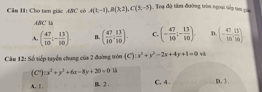 Cho tam giác ABC có A(1;-1), B(3;2), C(5;-5). Toạ độ tâm đường tròn ngoại tiếp tam giác
ABC là
A. ( 47/10 ;- 13/10 ). B. ( 47/10 ; 13/10 ). C. (- 47/10 ;- 13/10 ). D. (- 47/10 ; 13/10 ). 
Câu 12: Số tiếp tuyến chung của 2 đường tròn (C): x^2+y^2-2x+4y+1=0 và
(C'):x^2+y^2+6x-8y+20=0 là
A. 1. B. 2. C. 4. D. 3.