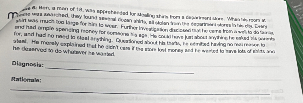 se 6: Ben, a man of 18, was apprehended for stealing shirts from a department store. When his room at 
home was searched, they found several dozen shirts, all stolen from the department stores in his city. Every 
shirt was much too large for him to wear. Further investigation disclosed that he came from a well to do family, 
and had ample spending money for someone his age. He could have just about anything he asked his parents 
for, and had no need to steal anything. Questioned about his thefts, he admitted having no real reason to 
steal. He merely explained that he didn't care if the store lost money and he wanted to have lots of shirts and 
he deserved to do whatever he wanted. 
_ 
Diagnosis: 
Rationale: 
_