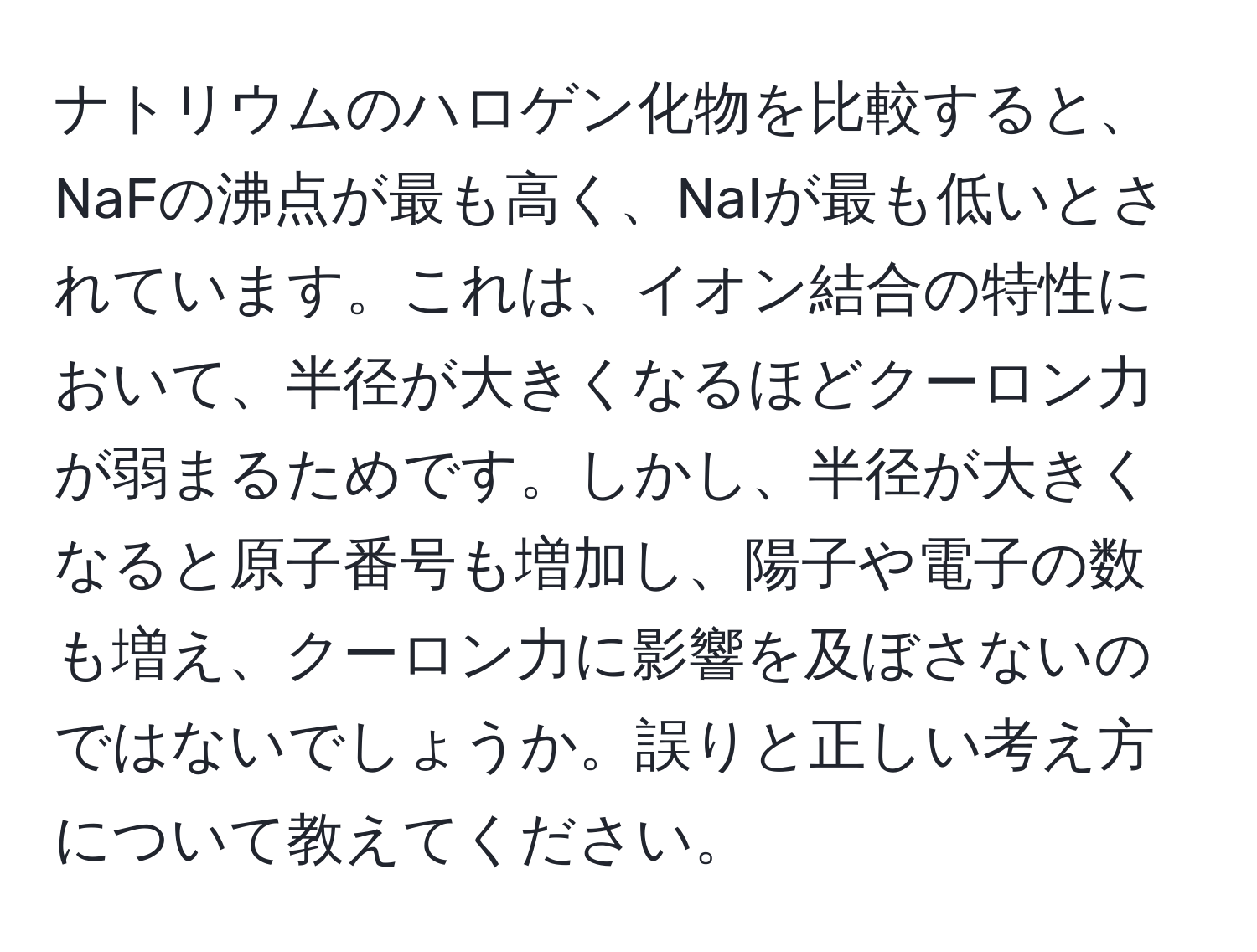 ナトリウムのハロゲン化物を比較すると、NaFの沸点が最も高く、NaIが最も低いとされています。これは、イオン結合の特性において、半径が大きくなるほどクーロン力が弱まるためです。しかし、半径が大きくなると原子番号も増加し、陽子や電子の数も増え、クーロン力に影響を及ぼさないのではないでしょうか。誤りと正しい考え方について教えてください。