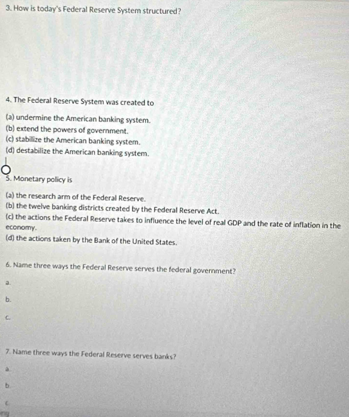 How is today's Federal Reserve System structured?
4. The Federal Reserve System was created to
(a) undermine the American banking system.
(b) extend the powers of government.
(c) stabilize the American banking system.
(d) destabilize the American banking system.
5. Monetary policy is
(a) the research arm of the Federal Reserve.
(b) the twelve banking districts created by the Federal Reserve Act.
(c) the actions the Federal Reserve takes to influence the level of real GDP and the rate of inflation in the
economy.
(d) the actions taken by the Bank of the United States.
6. Name three ways the Federal Reserve serves the federal government?
a.
b.
C.
7. Name three ways the Federal Reserve serves banks?
a
b